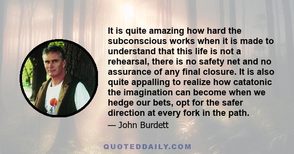 It is quite amazing how hard the subconscious works when it is made to understand that this life is not a rehearsal, there is no safety net and no assurance of any final closure. It is also quite appalling to realize