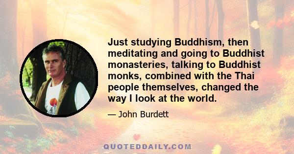 Just studying Buddhism, then meditating and going to Buddhist monasteries, talking to Buddhist monks, combined with the Thai people themselves, changed the way I look at the world.