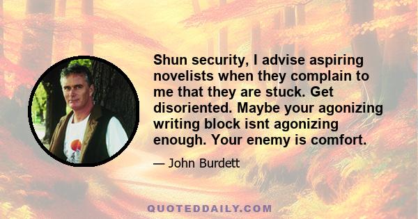 Shun security, I advise aspiring novelists when they complain to me that they are stuck. Get disoriented. Maybe your agonizing writing block isnt agonizing enough. Your enemy is comfort.