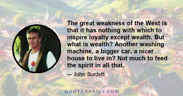 The great weakness of the West is that it has nothing with which to inspire loyalty except wealth. But what is wealth? Another washing machine, a bigger car, a nicer house to live in? Not much to feed the spirit in all