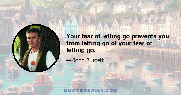 Your fear of letting go prevents you from letting go of your fear of letting go.