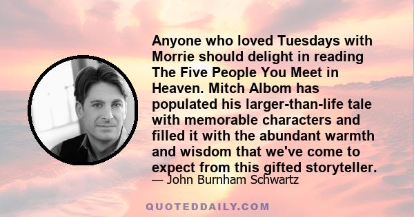 Anyone who loved Tuesdays with Morrie should delight in reading The Five People You Meet in Heaven. Mitch Albom has populated his larger-than-life tale with memorable characters and filled it with the abundant warmth