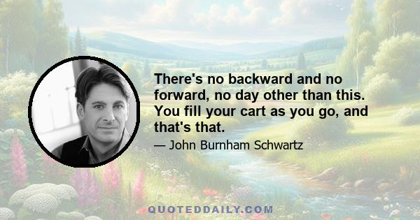 There's no backward and no forward, no day other than this. You fill your cart as you go, and that's that.