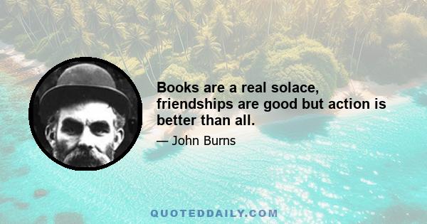 Books are a real solace, friendships are good but action is better than all.