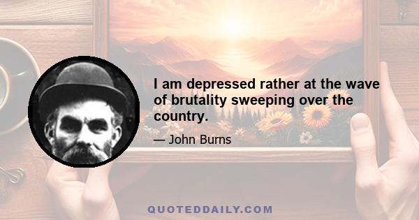 I am depressed rather at the wave of brutality sweeping over the country.