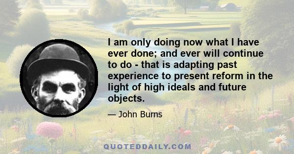 I am only doing now what I have ever done; and ever will continue to do - that is adapting past experience to present reform in the light of high ideals and future objects.