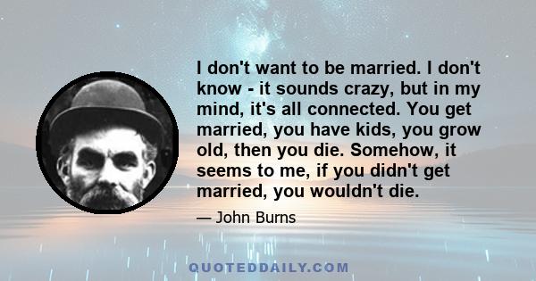 I don't want to be married. I don't know - it sounds crazy, but in my mind, it's all connected. You get married, you have kids, you grow old, then you die. Somehow, it seems to me, if you didn't get married, you