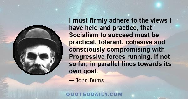 I must firmly adhere to the views I have held and practice, that Socialism to succeed must be practical, tolerant, cohesive and consciously compromising with Progressive forces running, if not so far, in parallel lines