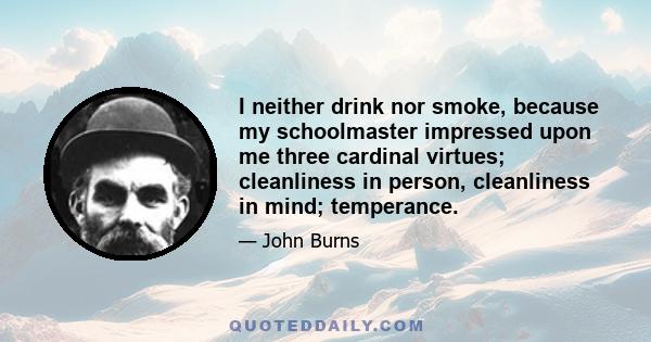 I neither drink nor smoke, because my schoolmaster impressed upon me three cardinal virtues; cleanliness in person, cleanliness in mind; temperance.