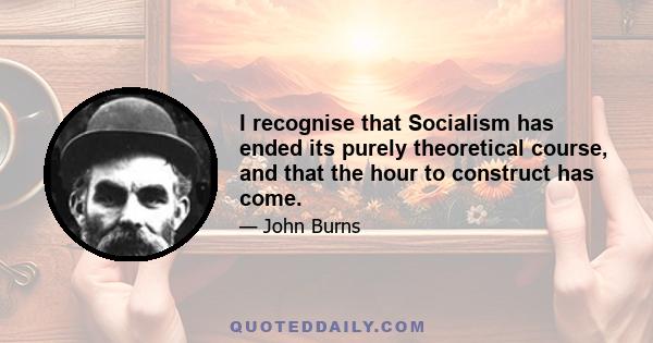 I recognise that Socialism has ended its purely theoretical course, and that the hour to construct has come.