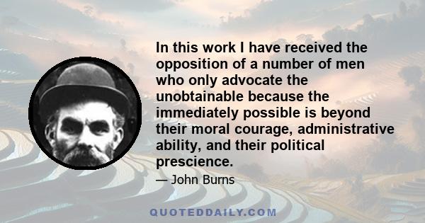 In this work I have received the opposition of a number of men who only advocate the unobtainable because the immediately possible is beyond their moral courage, administrative ability, and their political prescience.