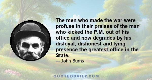 The men who made the war were profuse in their praises of the man who kicked the P.M. out of his office and now degrades by his disloyal, dishonest and lying presence the greatest office in the State.