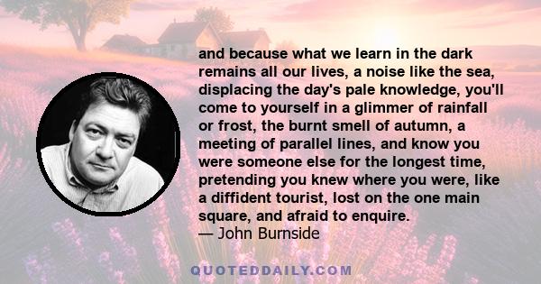 and because what we learn in the dark remains all our lives, a noise like the sea, displacing the day's pale knowledge, you'll come to yourself in a glimmer of rainfall or frost, the burnt smell of autumn, a meeting of