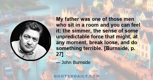 My father was one of those men who sit in a room and you can feel it: the simmer, the sense of some unpredictable force that might, at any moment, break loose, and do something terrible. [Burnside, p. 27]