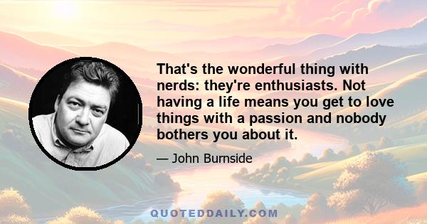 That's the wonderful thing with nerds: they're enthusiasts. Not having a life means you get to love things with a passion and nobody bothers you about it.