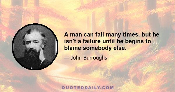 A man can fail many times, but he isn't a failure until he begins to blame somebody else.