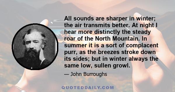 All sounds are sharper in winter; the air transmits better. At night I hear more distinctly the steady roar of the North Mountain. In summer it is a sort of complacent purr, as the breezes stroke down its sides; but in