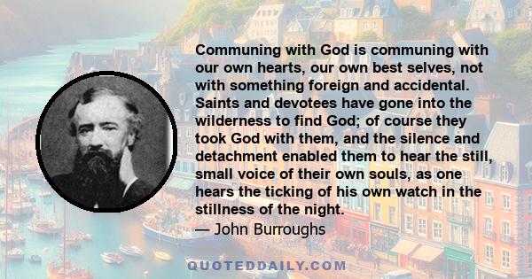 Communing with God is communing with our own hearts, our own best selves, not with something foreign and accidental. Saints and devotees have gone into the wilderness to find God; of course they took God with them, and