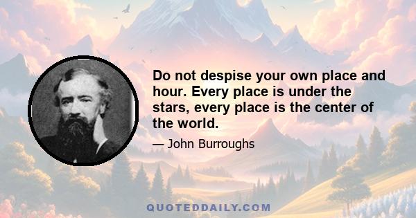 Do not despise your own place and hour. Every place is under the stars, every place is the center of the world.