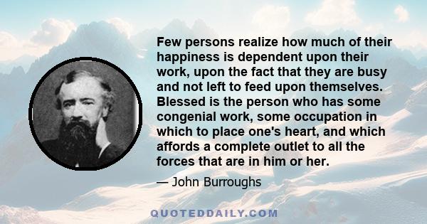 Few persons realize how much of their happiness is dependent upon their work, upon the fact that they are busy and not left to feed upon themselves. Blessed is the person who has some congenial work, some occupation in