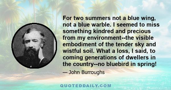 For two summers not a blue wing, not a blue warble. I seemed to miss something kindred and precious from my environment--the visible embodiment of the tender sky and wistful soil. What a loss, I said, to coming