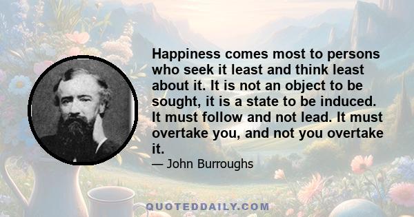 Happiness comes most to persons who seek it least and think least about it. It is not an object to be sought, it is a state to be induced. It must follow and not lead. It must overtake you, and not you overtake it.