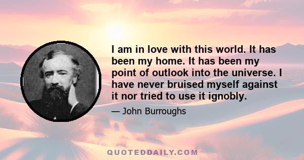 I am in love with this world. It has been my home. It has been my point of outlook into the universe. I have never bruised myself against it nor tried to use it ignobly.