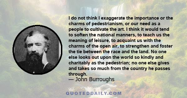 I do not think I exaggerate the importance or the charms of pedestrianism, or our need as a people to cultivate the art. I think it would tend to soften the national manners, to teach us the meaning of leisure, to