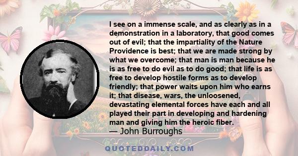 I see on a immense scale, and as clearly as in a demonstration in a laboratory, that good comes out of evil; that the impartiality of the Nature Providence is best; that we are made strong by what we overcome; that man