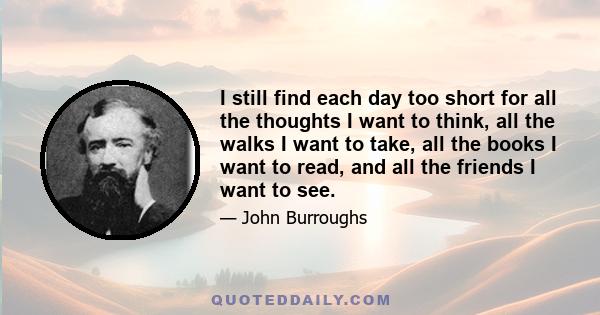 I still find each day too short for all the thoughts I want to think, all the walks I want to take, all the books I want to read, and all the friends I want to see.