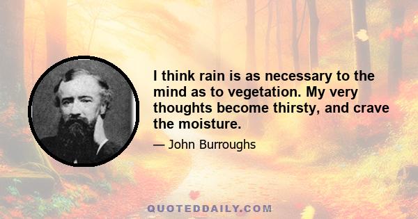 I think rain is as necessary to the mind as to vegetation. My very thoughts become thirsty, and crave the moisture.