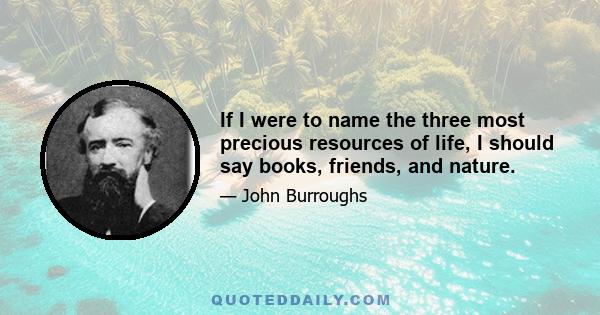 If I were to name the three most precious resources of life, I should say books, friends, and nature.