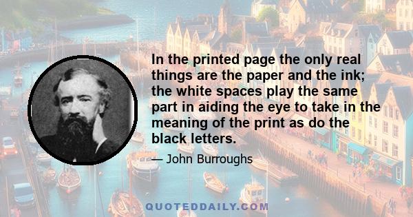 In the printed page the only real things are the paper and the ink; the white spaces play the same part in aiding the eye to take in the meaning of the print as do the black letters.