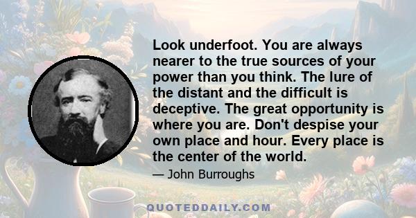 Look underfoot. You are always nearer to the true sources of your power than you think. The lure of the distant and the difficult is deceptive. The great opportunity is where you are. Don't despise your own place and