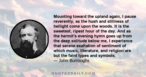 Mounting toward the upland again, I pause reverently, as the hush and stillness of twilight come upon the woods. It is the sweetest, ripest hour of the day. And as the hermit's evening hymn goes up from the deep