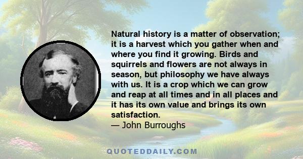 Natural history is a matter of observation; it is a harvest which you gather when and where you find it growing. Birds and squirrels and flowers are not always in season, but philosophy we have always with us. It is a