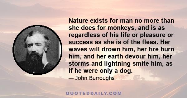 Nature exists for man no more than she does for monkeys, and is as regardless of his life or pleasure or success as she is of the fleas. Her waves will drown him, her fire burn him, and her earth devour him, her storms