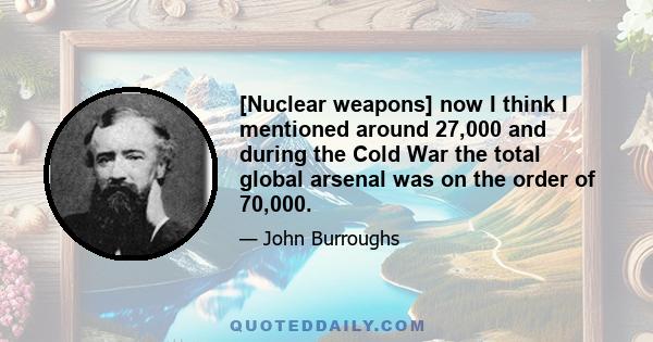 [Nuclear weapons] now I think I mentioned around 27,000 and during the Cold War the total global arsenal was on the order of 70,000.