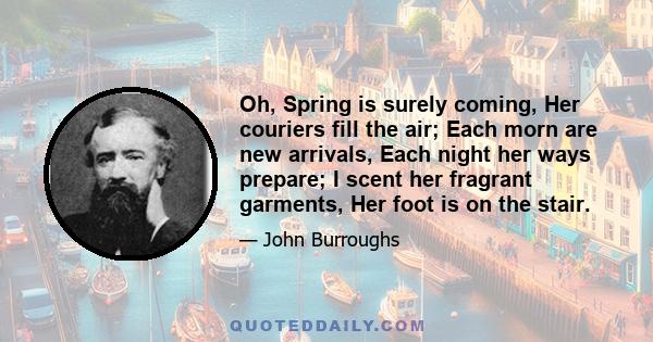 Oh, Spring is surely coming, Her couriers fill the air; Each morn are new arrivals, Each night her ways prepare; I scent her fragrant garments, Her foot is on the stair.