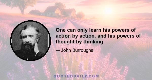 One can only learn his powers of action by action, and his powers of thought by thinking