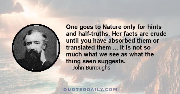 One goes to Nature only for hints and half-truths. Her facts are crude until you have absorbed them or translated them ... It is not so much what we see as what the thing seen suggests.