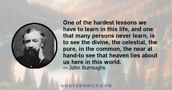 One of the hardest lessons we have to learn in this life, and one that many persons never learn, is to see the divine, the celestial, the pure, in the common, the near at hand-to see that heaven lies about us here in