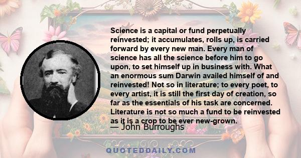 Science is a capital or fund perpetually reinvested; it accumulates, rolls up, is carried forward by every new man. Every man of science has all the science before him to go upon, to set himself up in business with.