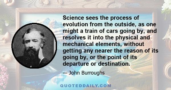 Science sees the process of evolution from the outside, as one might a train of cars going by, and resolves it into the physical and mechanical elements, without getting any nearer the reason of its going by, or the