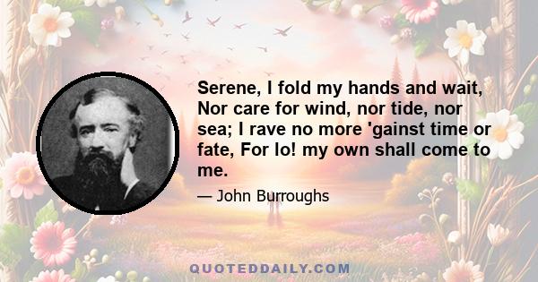 Serene, I fold my hands and wait, Nor care for wind, nor tide, nor sea; I rave no more 'gainst time or fate, For lo! my own shall come to me.