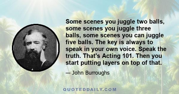 Some scenes you juggle two balls, some scenes you juggle three balls, some scenes you can juggle five balls. The key is always to speak in your own voice. Speak the truth. That's Acting 101. Then you start putting