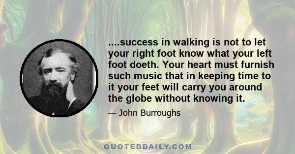 ....success in walking is not to let your right foot know what your left foot doeth. Your heart must furnish such music that in keeping time to it your feet will carry you around the globe without knowing it.