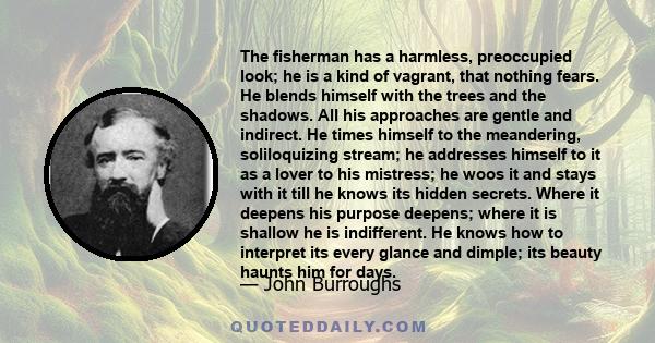 The fisherman has a harmless, preoccupied look; he is a kind of vagrant, that nothing fears. He blends himself with the trees and the shadows. All his approaches are gentle and indirect. He times himself to the