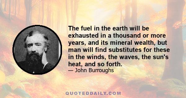 The fuel in the earth will be exhausted in a thousand or more years, and its mineral wealth, but man will find substitutes for these in the winds, the waves, the sun's heat, and so forth.