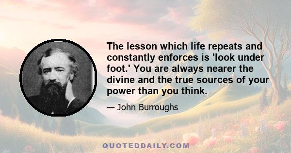 The lesson which life repeats and constantly enforces is 'look under foot.' You are always nearer the divine and the true sources of your power than you think.